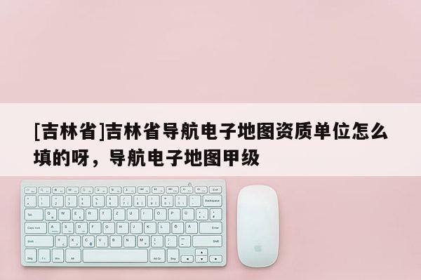 [吉林省]吉林省導(dǎo)航電子地圖資質(zhì)單位怎么填的呀，導(dǎo)航電子地圖甲級
