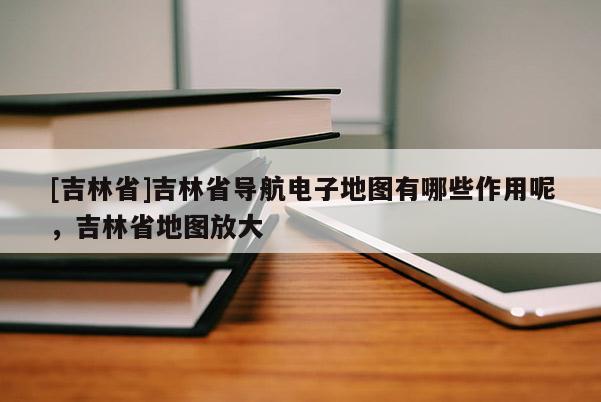 [吉林省]吉林省導(dǎo)航電子地圖有哪些作用呢，吉林省地圖放大