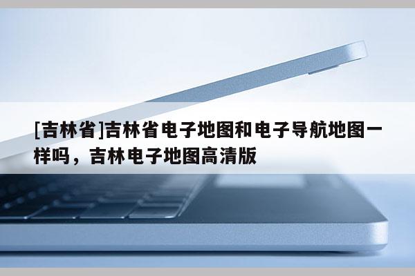 [吉林省]吉林省電子地圖和電子導(dǎo)航地圖一樣嗎，吉林電子地圖高清版
