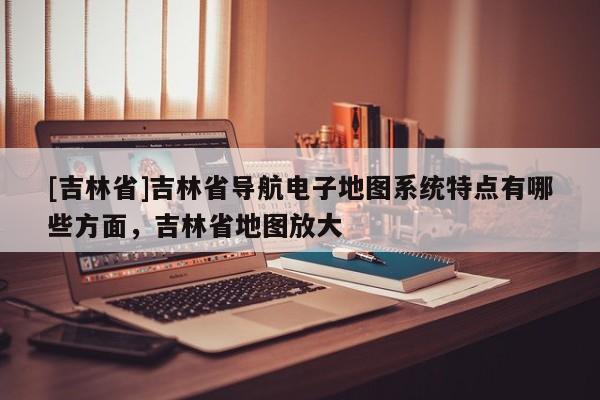 [吉林省]吉林省導(dǎo)航電子地圖系統(tǒng)特點(diǎn)有哪些方面，吉林省地圖放大