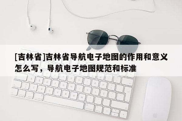 [吉林省]吉林省導(dǎo)航電子地圖的作用和意義怎么寫(xiě)，導(dǎo)航電子地圖規(guī)范和標(biāo)準(zhǔn)