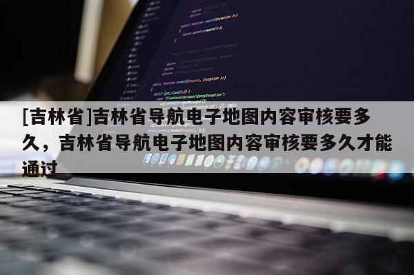 [吉林省]吉林省導(dǎo)航電子地圖內(nèi)容審核要多久，吉林省導(dǎo)航電子地圖內(nèi)容審核要多久才能通過(guò)