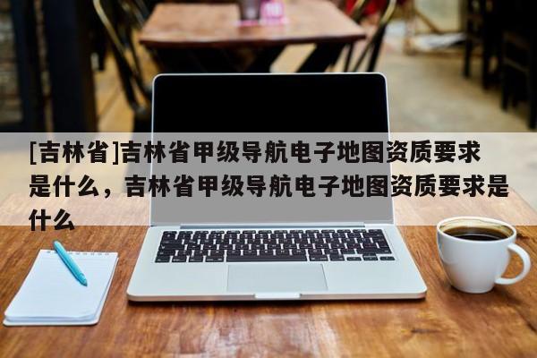 [吉林省]吉林省甲級(jí)導(dǎo)航電子地圖資質(zhì)要求是什么，吉林省甲級(jí)導(dǎo)航電子地圖資質(zhì)要求是什么