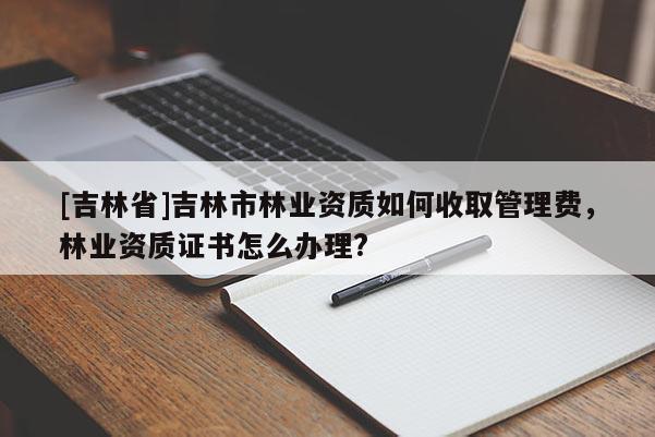 [吉林省]吉林市林業(yè)資質(zhì)如何收取管理費(fèi)，林業(yè)資質(zhì)證書怎么辦理?