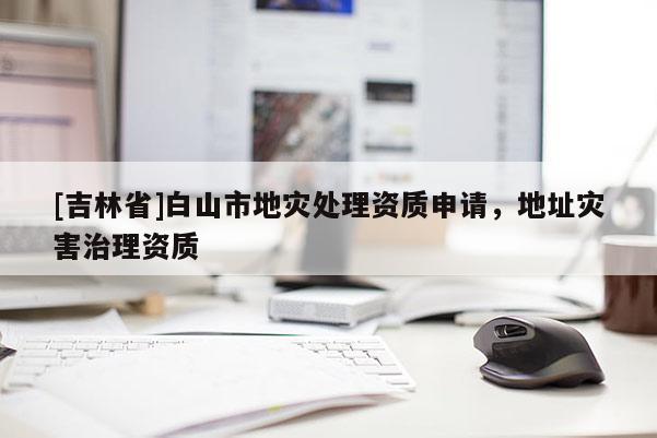 [吉林省]白山市地災(zāi)處理資質(zhì)申請，地址災(zāi)害治理資質(zhì)