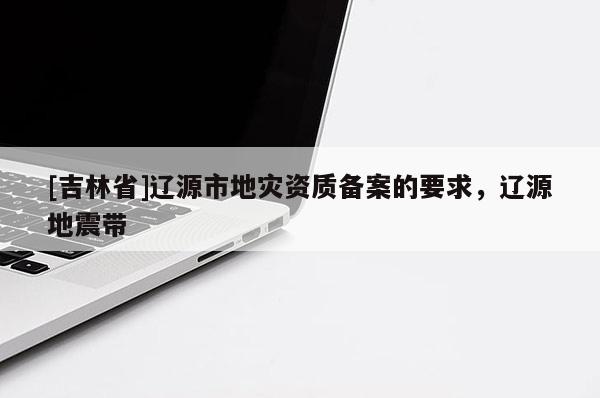 [吉林省]遼源市地災(zāi)資質(zhì)備案的要求，遼源地震帶