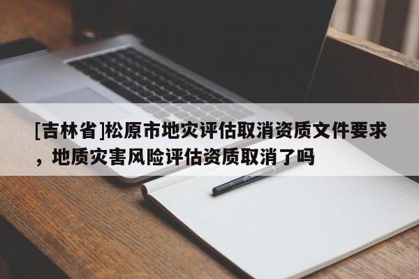 [吉林省]松原市地災(zāi)評估取消資質(zhì)文件要求，地質(zhì)災(zāi)害風(fēng)險(xiǎn)評估資質(zhì)取消了嗎