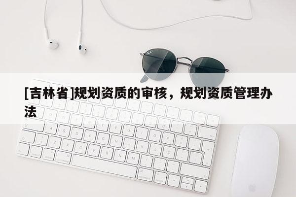 [吉林省]規(guī)劃資質(zhì)的審核，規(guī)劃資質(zhì)管理辦法