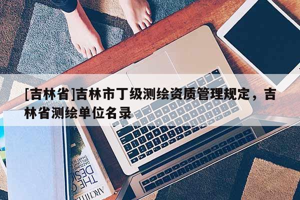 [吉林省]吉林市丁級測繪資質(zhì)管理規(guī)定，吉林省測繪單位名錄