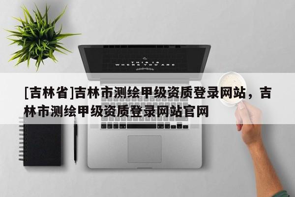 [吉林省]吉林市測繪甲級資質(zhì)登錄網(wǎng)站，吉林市測繪甲級資質(zhì)登錄網(wǎng)站官網(wǎng)