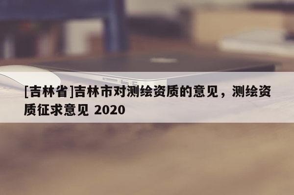 [吉林省]吉林市對(duì)測(cè)繪資質(zhì)的意見(jiàn)，測(cè)繪資質(zhì)征求意見(jiàn) 2020