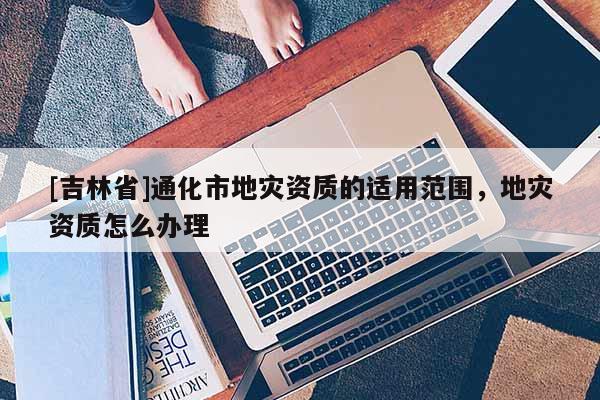 [吉林省]通化市地災(zāi)資質(zhì)的適用范圍，地災(zāi)資質(zhì)怎么辦理
