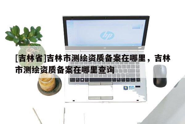 [吉林省]吉林市測(cè)繪資質(zhì)備案在哪里，吉林市測(cè)繪資質(zhì)備案在哪里查詢(xún)