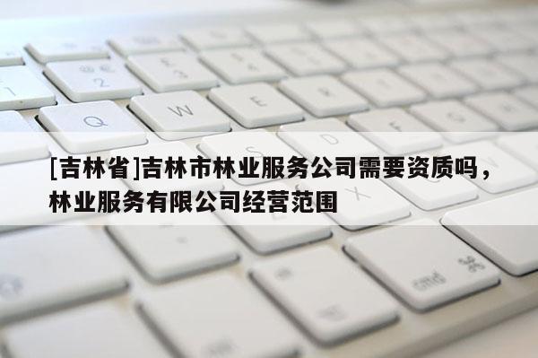 [吉林省]吉林市林業(yè)服務(wù)公司需要資質(zhì)嗎，林業(yè)服務(wù)有限公司經(jīng)營(yíng)范圍
