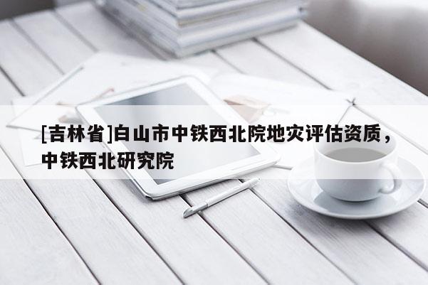 [吉林省]白山市中鐵西北院地災(zāi)評(píng)估資質(zhì)，中鐵西北研究院