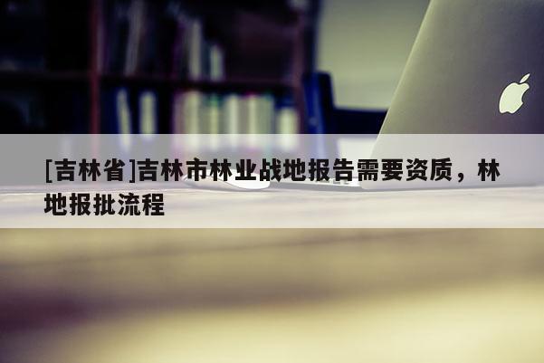[吉林省]吉林市林業(yè)戰(zhàn)地報(bào)告需要資質(zhì)，林地報(bào)批流程