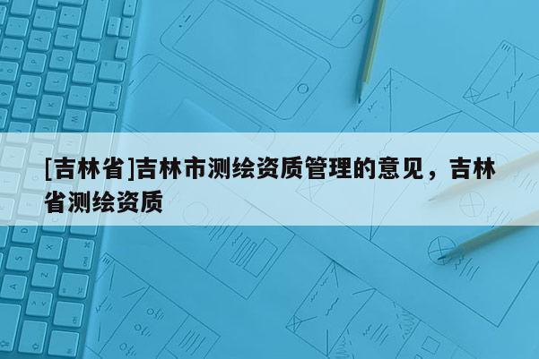 [吉林省]吉林市測(cè)繪資質(zhì)管理的意見，吉林省測(cè)繪資質(zhì)