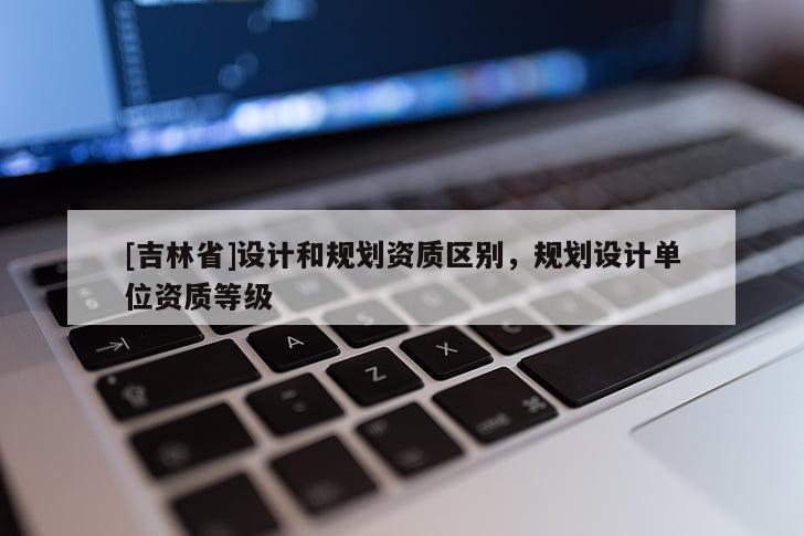 [吉林省]設(shè)計(jì)和規(guī)劃資質(zhì)區(qū)別，規(guī)劃設(shè)計(jì)單位資質(zhì)等級(jí)