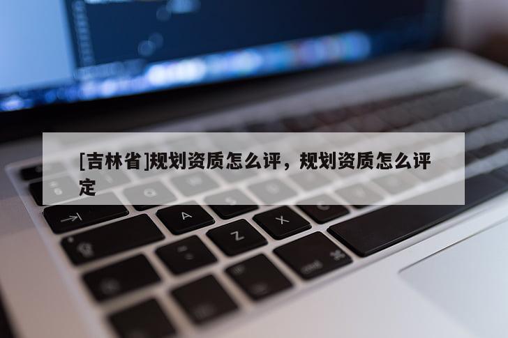 [吉林省]規(guī)劃資質(zhì)怎么評，規(guī)劃資質(zhì)怎么評定