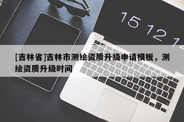 [吉林省]吉林市測繪資質(zhì)升級申請模板，測繪資質(zhì)升級時(shí)間
