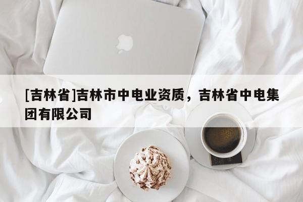 [吉林省]吉林市中電業(yè)資質(zhì)，吉林省中電集團(tuán)有限公司