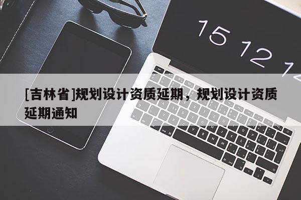 [吉林省]規(guī)劃設(shè)計(jì)資質(zhì)延期，規(guī)劃設(shè)計(jì)資質(zhì)延期通知