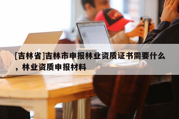 [吉林省]吉林市申報(bào)林業(yè)資質(zhì)證書需要什么，林業(yè)資質(zhì)申報(bào)材料