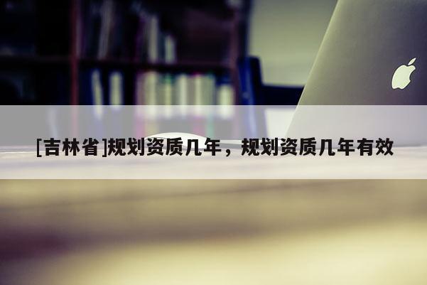 [吉林省]規(guī)劃資質(zhì)幾年，規(guī)劃資質(zhì)幾年有效