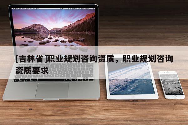 [吉林省]職業(yè)規(guī)劃咨詢資質(zhì)，職業(yè)規(guī)劃咨詢資質(zhì)要求