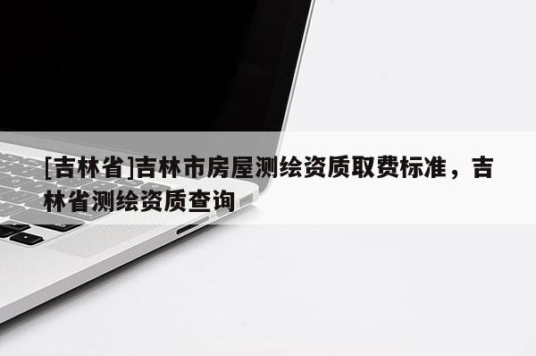 [吉林省]吉林市房屋測(cè)繪資質(zhì)取費(fèi)標(biāo)準(zhǔn)，吉林省測(cè)繪資質(zhì)查詢