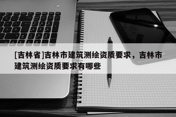 [吉林省]吉林市建筑測(cè)繪資質(zhì)要求，吉林市建筑測(cè)繪資質(zhì)要求有哪些