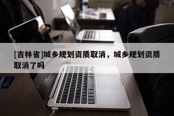 [吉林省]城鄉(xiāng)規(guī)劃資質(zhì)取消，城鄉(xiāng)規(guī)劃資質(zhì)取消了嗎