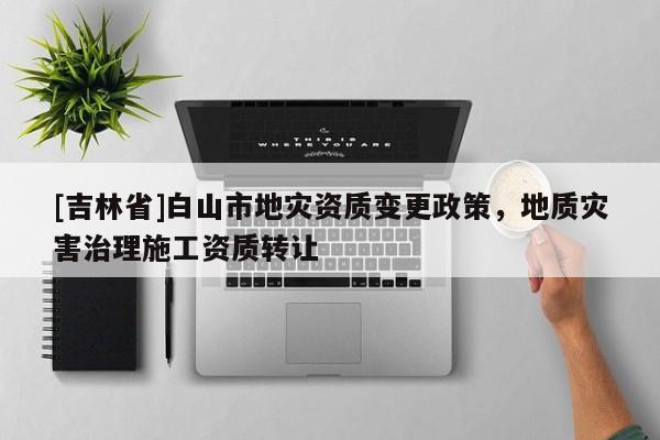 [吉林省]白山市地災(zāi)資質(zhì)變更政策，地質(zhì)災(zāi)害治理施工資質(zhì)轉(zhuǎn)讓