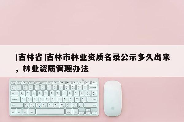 [吉林省]吉林市林業(yè)資質(zhì)名錄公示多久出來(lái)，林業(yè)資質(zhì)管理辦法