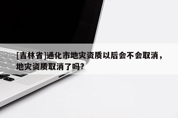 [吉林省]通化市地災(zāi)資質(zhì)以后會(huì)不會(huì)取消，地災(zāi)資質(zhì)取消了嗎?