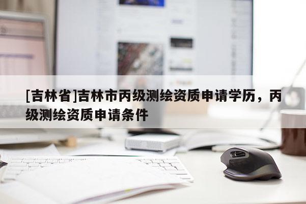 [吉林省]吉林市丙級測繪資質(zhì)申請學(xué)歷，丙級測繪資質(zhì)申請條件