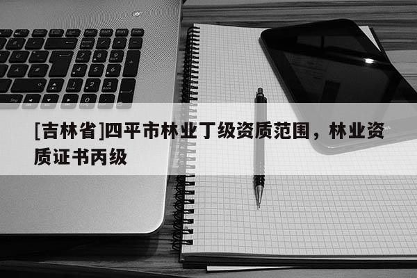[吉林省]四平市林業(yè)丁級資質(zhì)范圍，林業(yè)資質(zhì)證書丙級