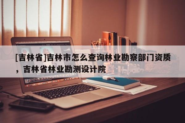 [吉林省]吉林市怎么查詢林業(yè)勘察部門資質(zhì)，吉林省林業(yè)勘測設(shè)計院