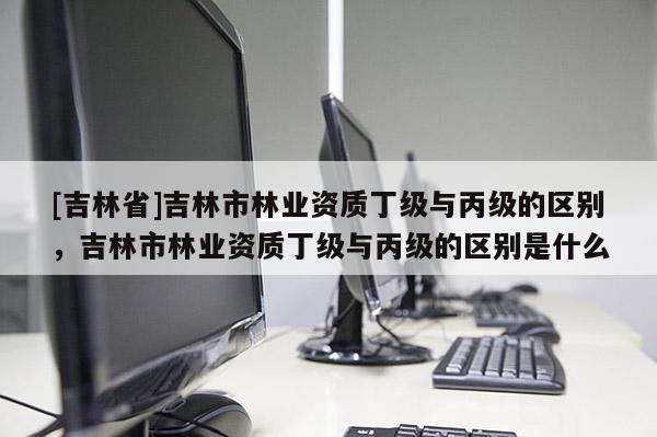 [吉林省]吉林市林業(yè)資質丁級與丙級的區(qū)別，吉林市林業(yè)資質丁級與丙級的區(qū)別是什么