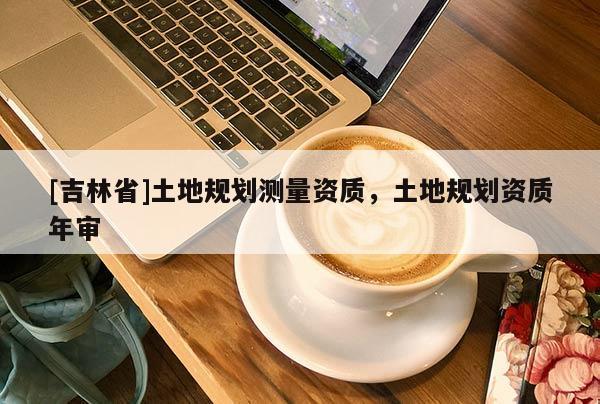 [吉林省]土地規(guī)劃測量資質(zhì)，土地規(guī)劃資質(zhì)年審