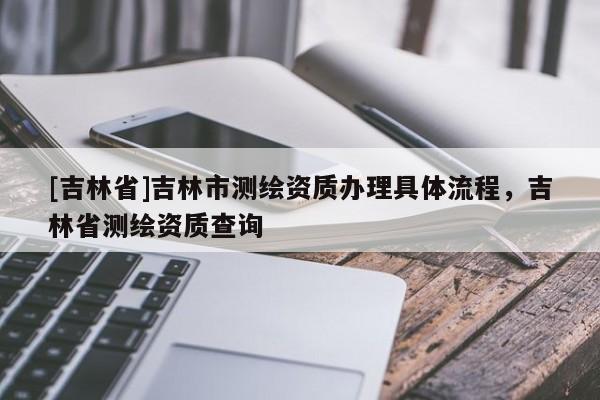 [吉林省]吉林市測繪資質(zhì)辦理具體流程，吉林省測繪資質(zhì)查詢