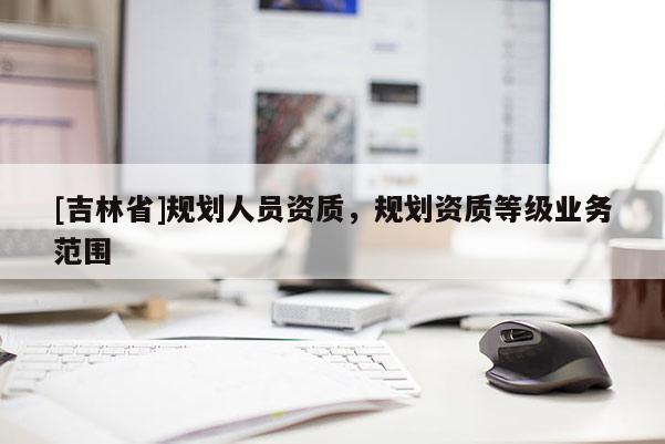 [吉林省]規(guī)劃人員資質(zhì)，規(guī)劃資質(zhì)等級業(yè)務范圍