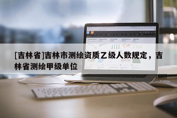 [吉林省]吉林市測繪資質(zhì)乙級人數(shù)規(guī)定，吉林省測繪甲級單位