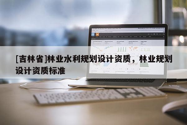 [吉林省]林業(yè)水利規(guī)劃設計資質(zhì)，林業(yè)規(guī)劃設計資質(zhì)標準