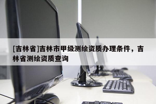 [吉林省]吉林市甲級測繪資質(zhì)辦理條件，吉林省測繪資質(zhì)查詢