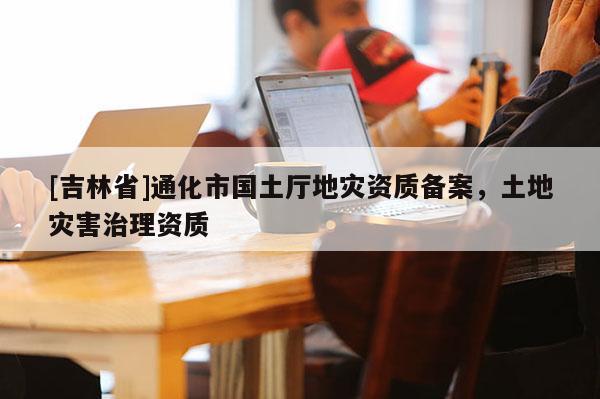 [吉林省]通化市國(guó)土廳地災(zāi)資質(zhì)備案，土地災(zāi)害治理資質(zhì)