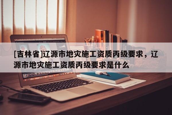 [吉林省]遼源市地災(zāi)施工資質(zhì)丙級(jí)要求，遼源市地災(zāi)施工資質(zhì)丙級(jí)要求是什么